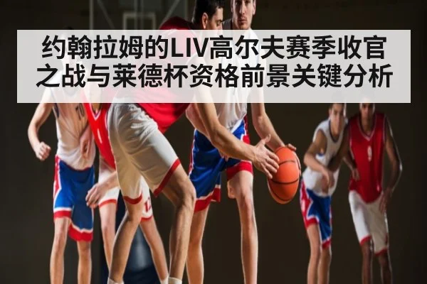 约翰拉姆的LIV高尔夫赛季收官之战与莱德杯资格前景关键分析
